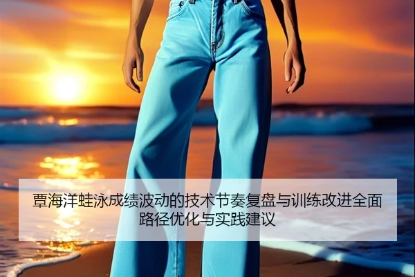覃海洋蛙泳成绩波动的技术节奏复盘与训练改进全面路径优化与实践建议