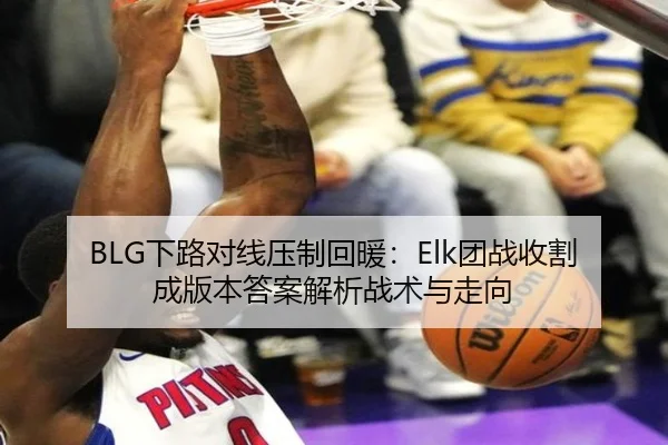 BLG下路对线压制回暖：Elk团战收割成版本答案解析战术与走向