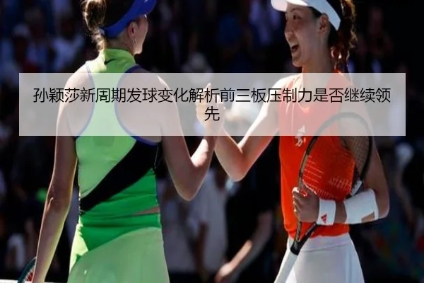 孙颖莎新周期发球变化解析前三板压制力是否继续领先