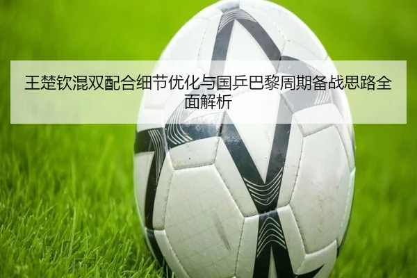 王楚钦混双配合细节优化与国乒巴黎周期备战思路全面解析